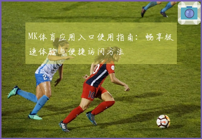 MK体育应用入口使用指南：畅享极速体验与便捷访问方法